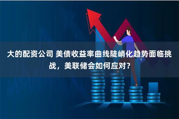 大的配资公司 美债收益率曲线陡峭化趋势面临挑战，美联储会如何应对？