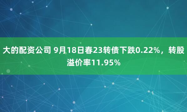 大的配资公司 9月18日春23转债下跌0.22%，转股溢价率11.95%