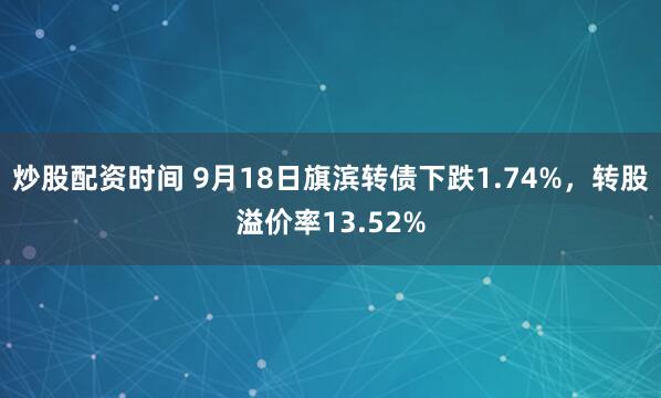 炒股配资时间 9月18日旗滨转债下跌1.74%，转股溢价率13.52%