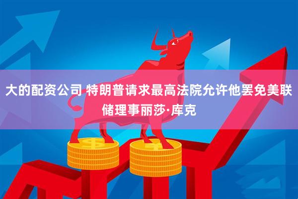 大的配资公司 特朗普请求最高法院允许他罢免美联储理事丽莎·库克