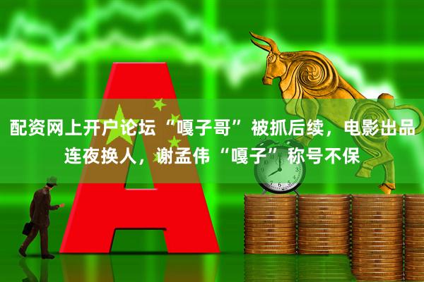 配资网上开户论坛 “嘎子哥” 被抓后续，电影出品连夜换人，谢孟伟 “嘎子” 称号不保