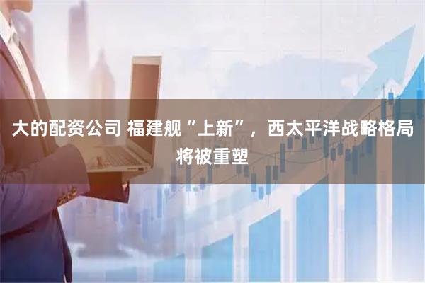 大的配资公司 福建舰“上新”，西太平洋战略格局将被重塑
