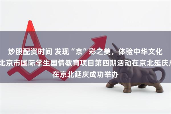 炒股配资时间 发现“京”彩之美，体验中华文化魅力——北京市国际学生国情教育项目第四期活动在京北延庆成功举办