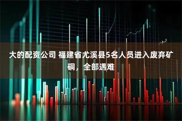 大的配资公司 福建省尤溪县5名人员进入废弃矿硐，全部遇难