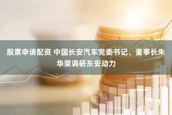股票申请配资 中国长安汽车党委书记、董事长朱华荣调研东安动力