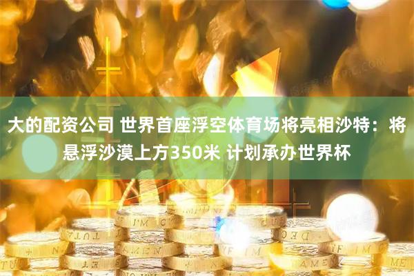 大的配资公司 世界首座浮空体育场将亮相沙特：将悬浮沙漠上方350米 计划承办世界杯
