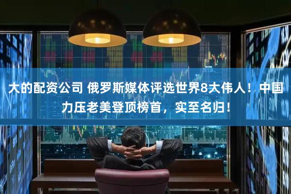 大的配资公司 俄罗斯媒体评选世界8大伟人！中国力压老美登顶榜首，实至名归！