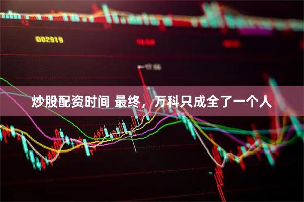 炒股配资时间 最终，万科只成全了一个人