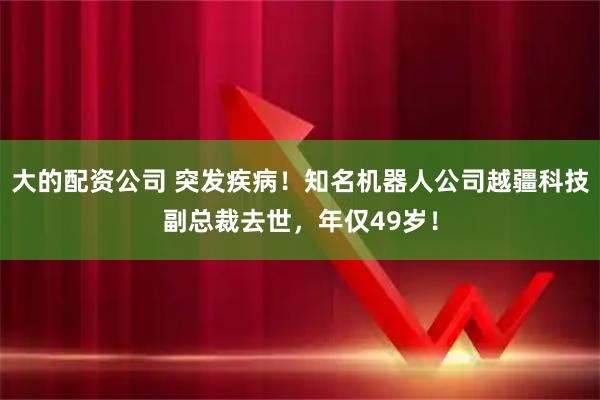 大的配资公司 突发疾病！知名机器人公司越疆科技副总裁去世，年仅49岁！