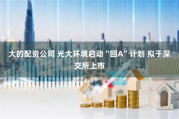 大的配资公司 光大环境启动“回A”计划 拟于深交所上市