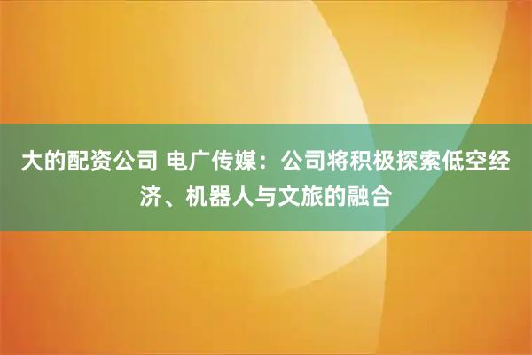 大的配资公司 电广传媒：公司将积极探索低空经济、机器人与文旅的融合