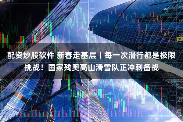 配资炒股软件 新春走基层丨每一次滑行都是极限挑战！国家残奥高山滑雪队正冲刺备战