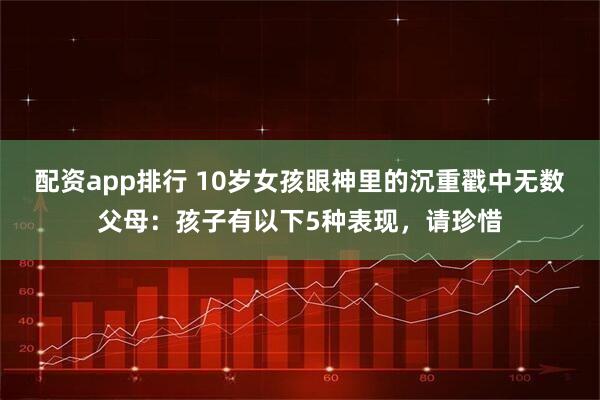 配资app排行 10岁女孩眼神里的沉重戳中无数父母：孩子有以下5种表现，请珍惜