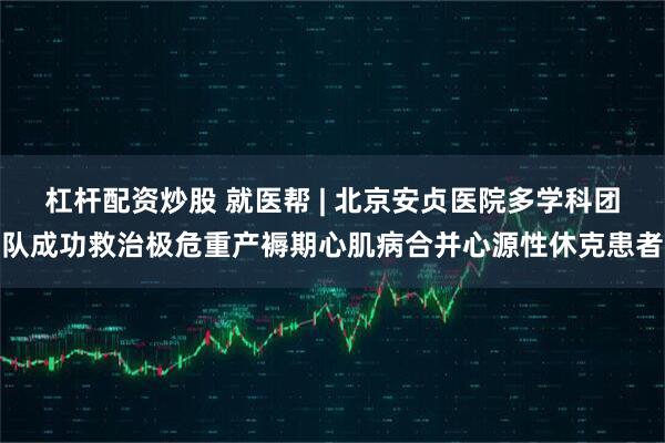 杠杆配资炒股 就医帮 | 北京安贞医院多学科团队成功救治极危重产褥期心肌病合并心源性休克患者
