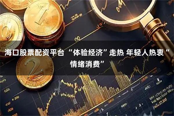 海口股票配资平台 “体验经济”走热 年轻人热衷“情绪消费”
