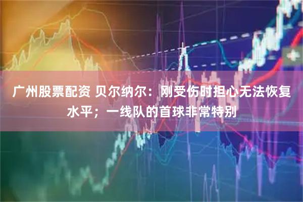 广州股票配资 贝尔纳尔：刚受伤时担心无法恢复水平；一线队的首球非常特别
