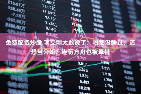 免费配资炒股 项立刚太敢说了：粉都没睡过，还想当公知？连蒋方舟也被牵扯
