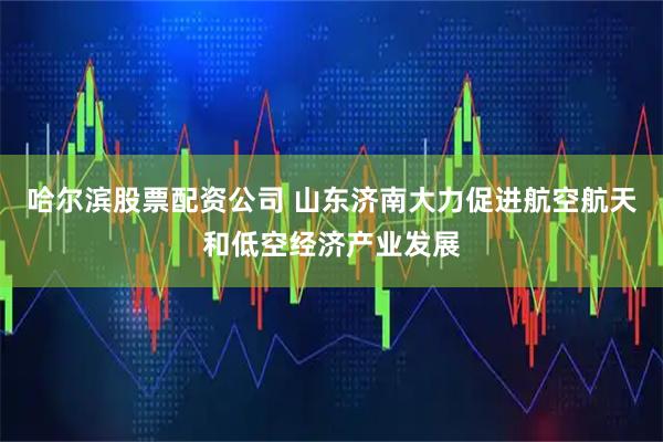 哈尔滨股票配资公司 山东济南大力促进航空航天和低空经济产业发展
