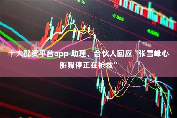 十大配资平台app 助理、合伙人回应“张雪峰心脏骤停正在抢救”
