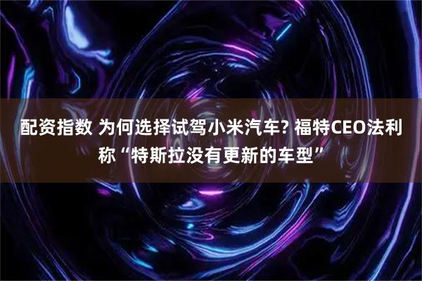 配资指数 为何选择试驾小米汽车? 福特CEO法利称“特斯拉没有更新的车型”