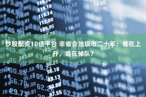 炒股配资10倍平台 非省会地级市二十年：谁在上升，谁在掉队？