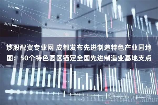 炒股配资专业网 成都发布先进制造特色产业园地图：50个特色园区锚定全国先进制造业基地支点