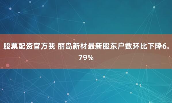 股票配资官方我 丽岛新材最新股东户数环比下降6.79%