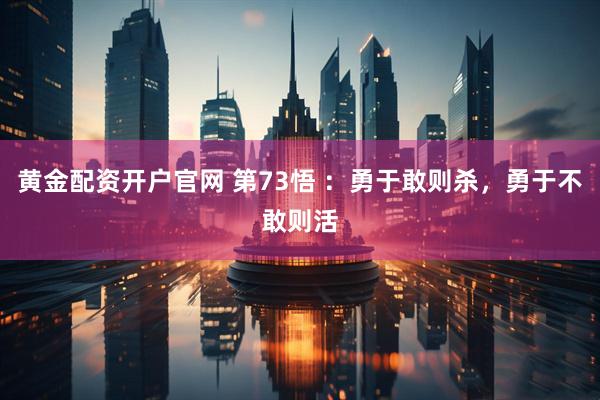 黄金配资开户官网 第73悟 ：勇于敢则杀，勇于不敢则活