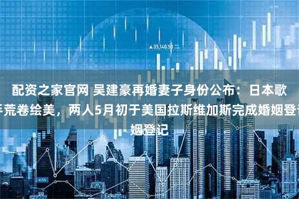 配资之家官网 吴建豪再婚妻子身份公布：日本歌手荒卷绘美，两人5月初于美国拉斯维加斯完成婚姻登记