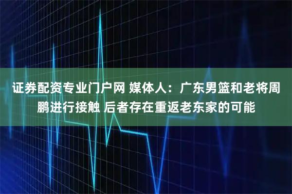 证券配资专业门户网 媒体人：广东男篮和老将周鹏进行接触 后者存在重返老东家的可能